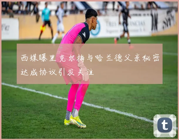 西媒曝里克尔梅与哈兰德父亲秘密达成协议引发关注
