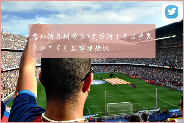 詹姆斯与斯蒂芬A史密斯十年后重聚参加节目引发球迷热议