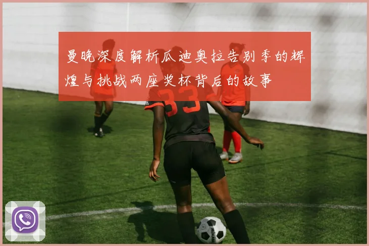 曼晚深度解析瓜迪奥拉告别季的辉煌与挑战两座奖杯背后的故事