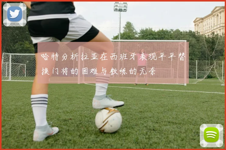 哈特分析拉亚在西班牙表现平平替换门将的困难与教练的无奈