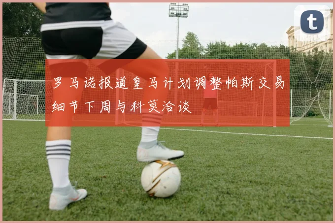 罗马诺报道皇马计划调整帕斯交易细节下周与科莫洽谈