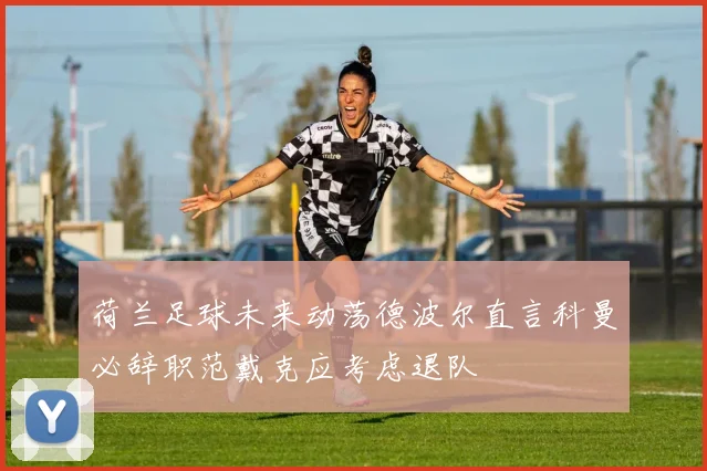 荷兰足球未来动荡德波尔直言科曼必辞职范戴克应考虑退队