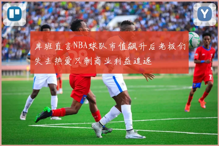 库班直言NBA球队市值飙升后老板们失去热爱只剩商业利益追逐