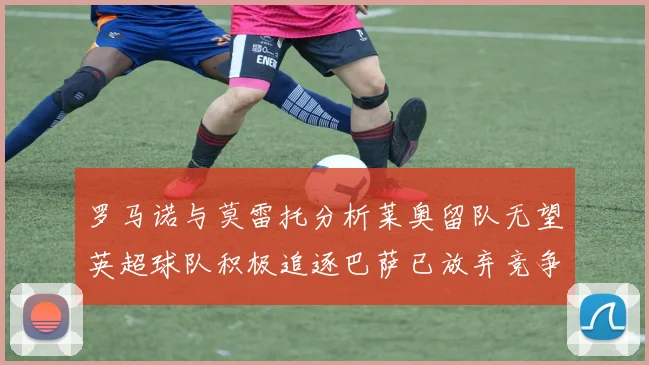 罗马诺与莫雷托分析莱奥留队无望英超球队积极追逐巴萨已放弃竞争
