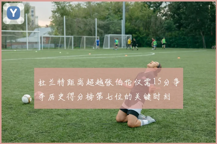 杜兰特距离超越张伯伦仅需15分争夺历史得分榜第七位的关键时刻