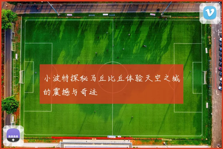 小波特探秘马丘比丘体验天空之城的震撼与奇迹