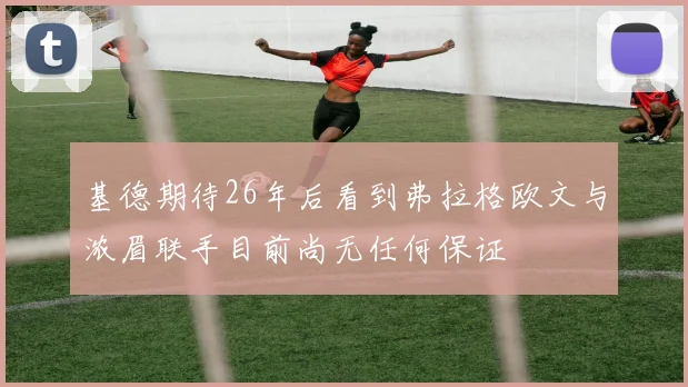 基德期待26年后看到弗拉格欧文与浓眉联手目前尚无任何保证