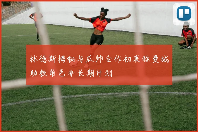 林德斯揭秘与瓜帅合作初衷称曼城助教角色非长期计划