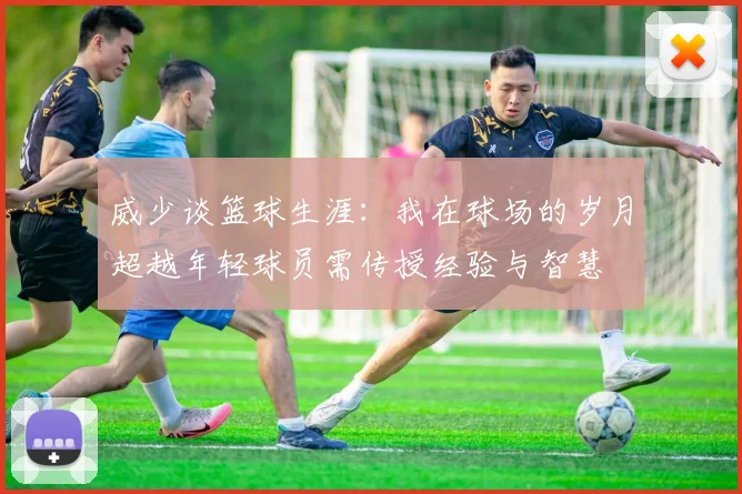 威少谈篮球生涯：我在球场的岁月超越年轻球员需传授经验与智慧