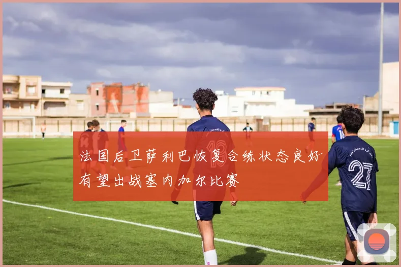 法国后卫萨利巴恢复合练状态良好有望出战塞内加尔比赛