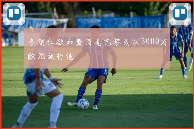 李刚仁欲加盟马竞巴黎或以3000万欧元放行他